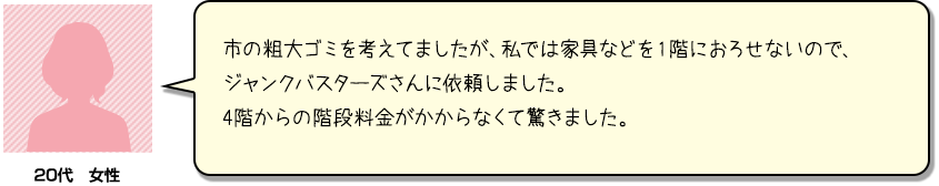 市の粗大ゴミを考えてましたが、私では家具などを１階におろせないので、ジャンクバスターズさんに依頼しました。4階からの階段料金がかからなくて驚きました。