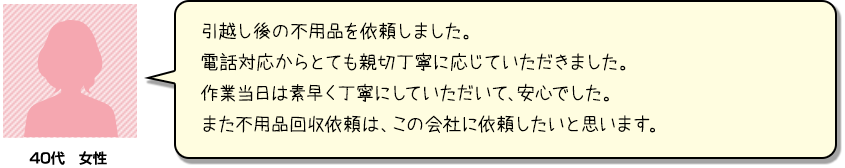 引越し後の不用品を依頼しました。電話対応からとても親切丁寧に応じていただきました。作業当日は素早く丁寧にしていただいて、安心でした。また不用品回収依頼は、この会社に依頼したいと思います。