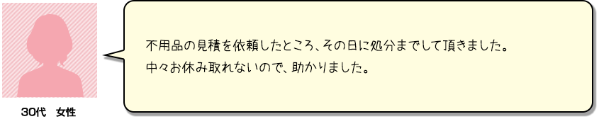 不用品の見積を依頼したところ、その日に処分までして頂きまし。中々お休み取れないので、助かりました。